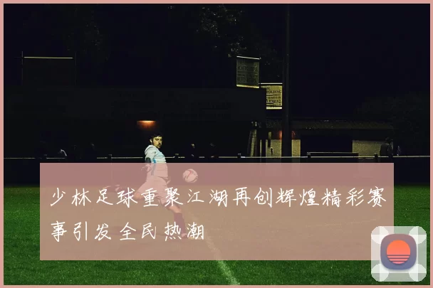 少林足球重聚江湖再创辉煌精彩赛事引发全民热潮