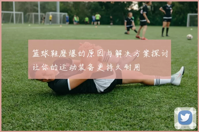篮球鞋磨爆的原因与解决方案探讨让你的运动装备更持久耐用