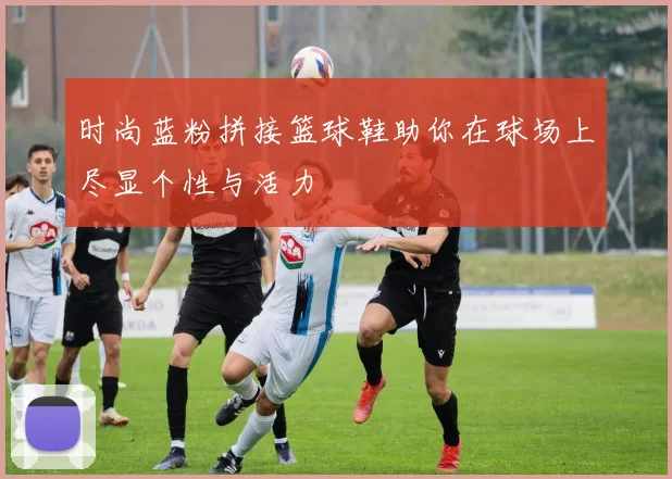 时尚蓝粉拼接篮球鞋助你在球场上尽显个性与活力