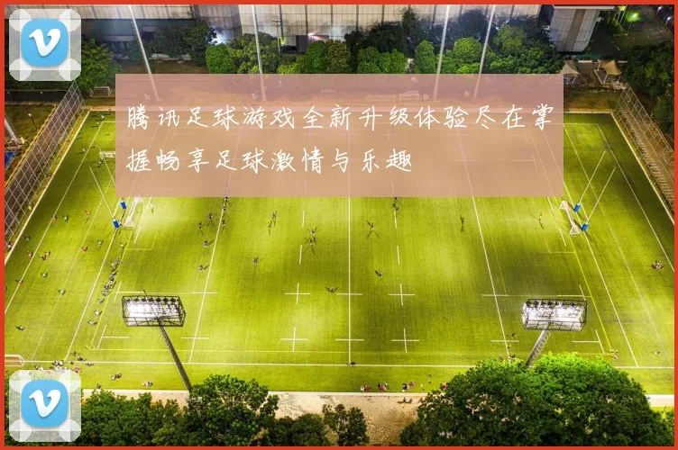 腾讯足球游戏全新升级体验尽在掌握畅享足球激情与乐趣