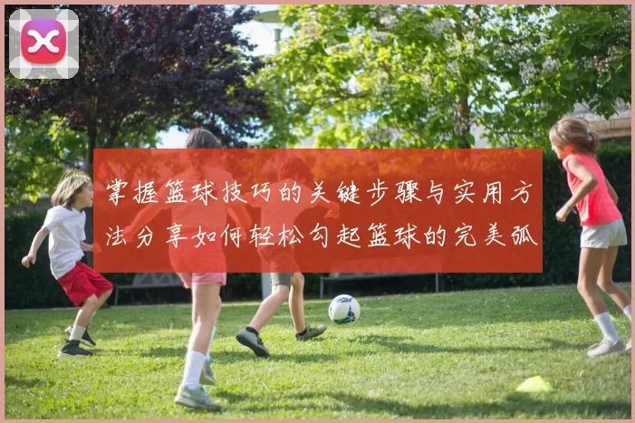 掌握篮球技巧的关键步骤与实用方法分享如何轻松勾起篮球的完美弧线