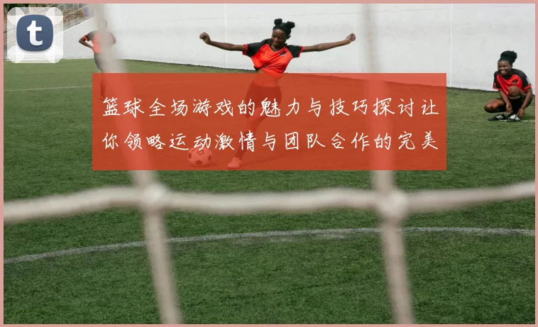 篮球全场游戏的魅力与技巧探讨让你领略运动激情与团队合作的完美结合